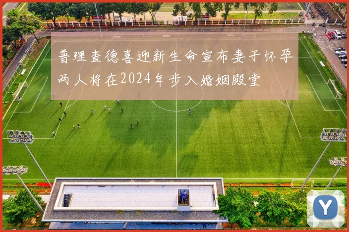 普理查德喜迎新生命宣布妻子怀孕两人将在2024年步入婚姻殿堂