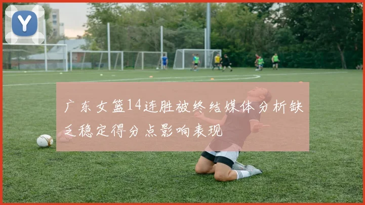 广东女篮14连胜被终结媒体分析缺乏稳定得分点影响表现