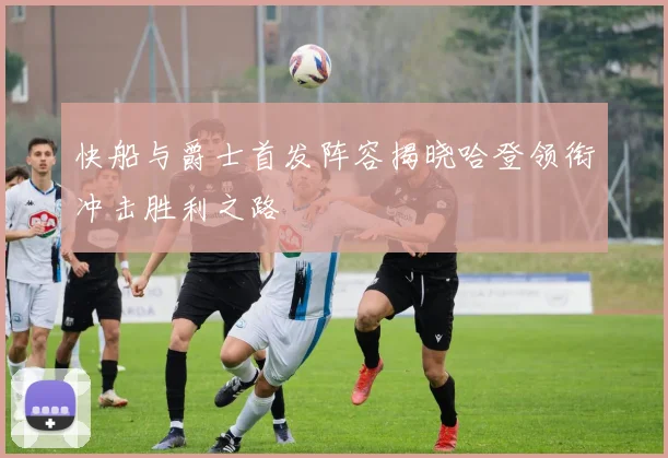 快船与爵士首发阵容揭晓哈登领衔冲击胜利之路