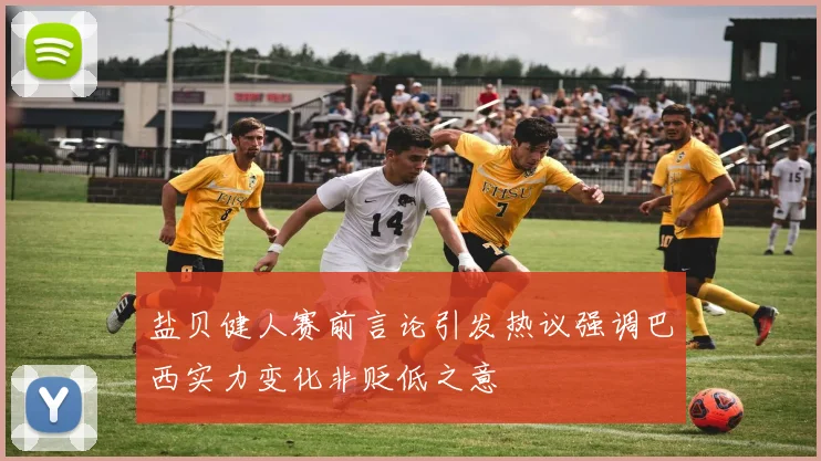 盐贝健人赛前言论引发热议强调巴西实力变化非贬低之意