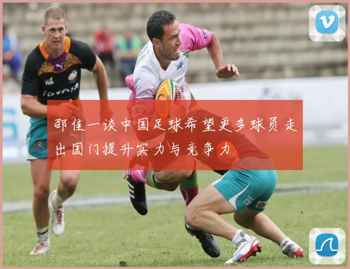 邵佳一谈中国足球希望更多球员走出国门提升实力与竞争力