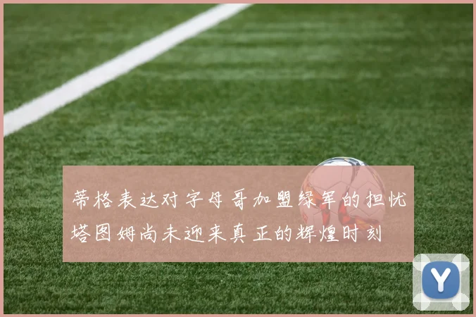 蒂格表达对字母哥加盟绿军的担忧塔图姆尚未迎来真正的辉煌时刻