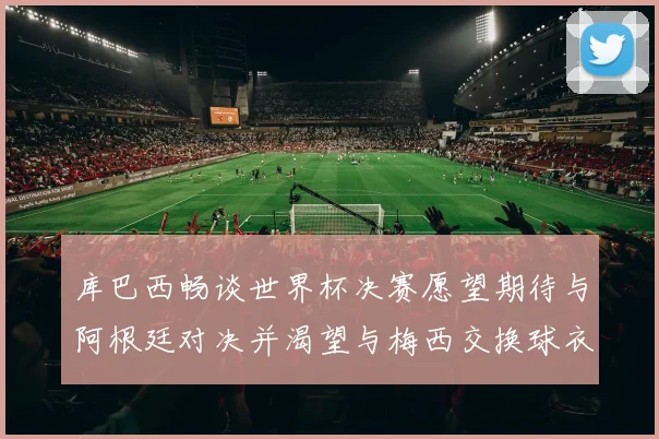 库巴西畅谈世界杯决赛愿望期待与阿根廷对决并渴望与梅西交换球衣