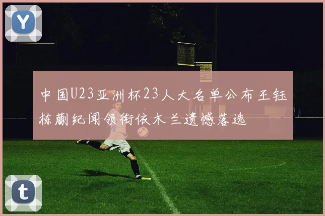 中国U23亚洲杯23人大名单公布王钰栋蒯纪闻领衔依木兰遗憾落选