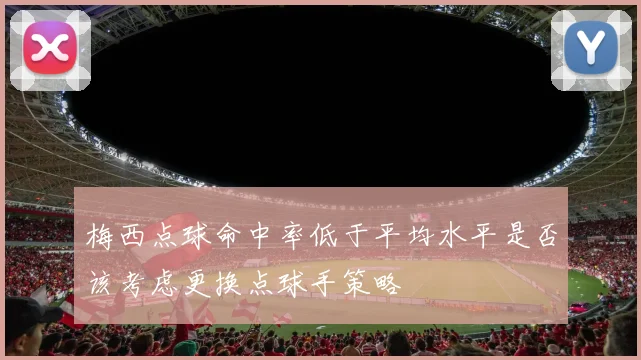 梅西点球命中率低于平均水平是否该考虑更换点球手策略