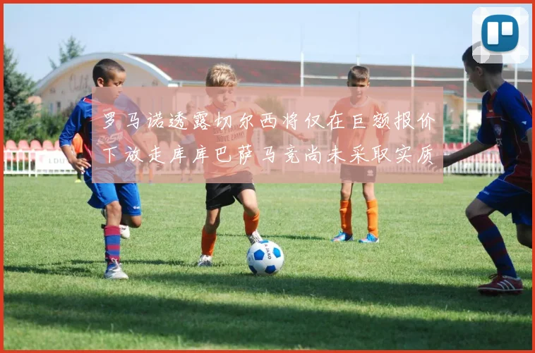 罗马诺透露切尔西将仅在巨额报价下放走库库巴萨马竞尚未采取实质行动