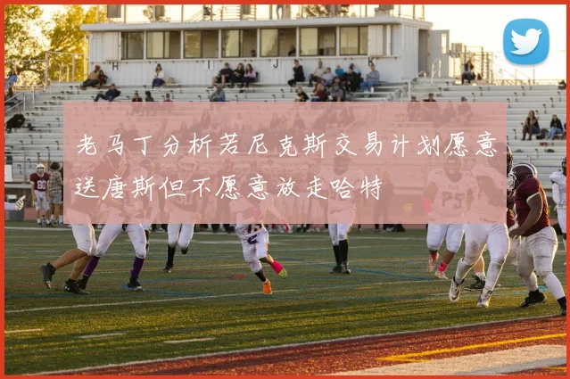 老马丁分析若尼克斯交易计划愿意送唐斯但不愿意放走哈特