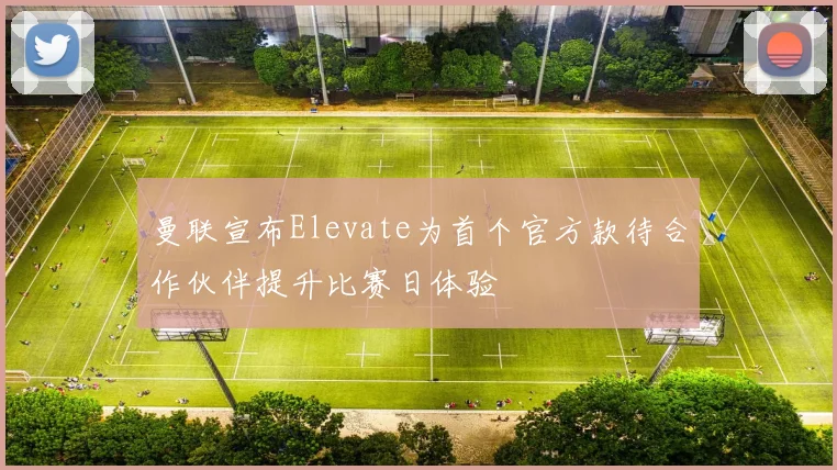 曼联宣布Elevate为首个官方款待合作伙伴提升比赛日体验