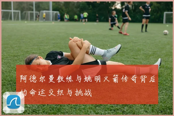 阿德尔曼教练与姚明火箭传奇背后的命运交织与挑战