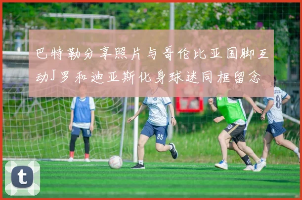 巴特勒分享照片与哥伦比亚国脚互动J罗和迪亚斯化身球迷同框留念