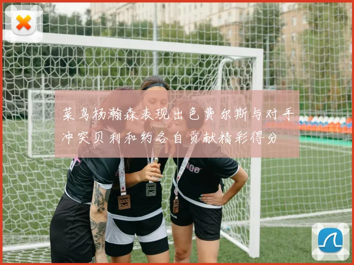 菜鸟杨瀚森表现出色费尔斯与对手冲突贝利和约各自贡献精彩得分