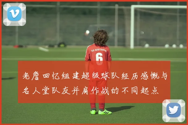 老詹回忆组建超级球队经历感慨与名人堂队友并肩作战的不同起点