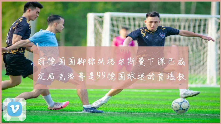 前德国国脚称纳格尔斯曼下课已成定局克洛普是99德国球迷的首选教练