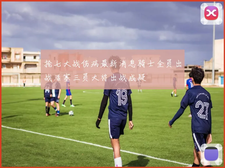 抢七大战伤病最新消息骑士全员出战活塞三员大将出战成疑