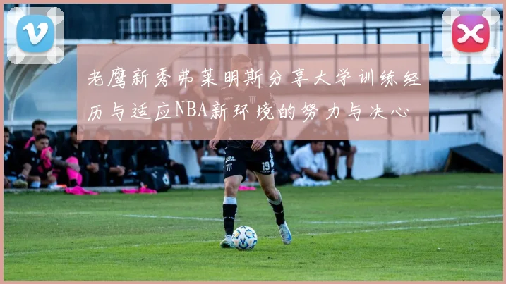 老鹰新秀弗莱明斯分享大学训练经历与适应NBA新环境的努力与决心