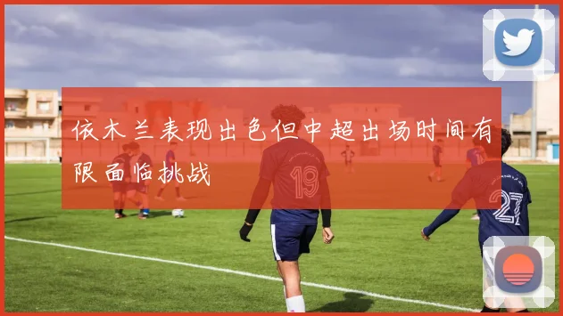依木兰表现出色但中超出场时间有限面临挑战