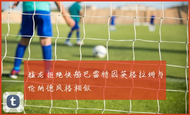 猛龙拒绝快船巴雷特因英格拉姆与伦纳德风格相似