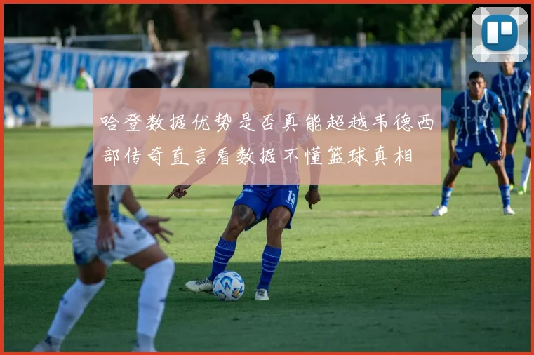 哈登数据优势是否真能超越韦德西部传奇直言看数据不懂篮球真相