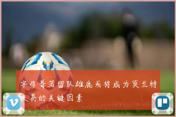 字母哥若留队雄鹿或将成为莫兰特交易的关键因素