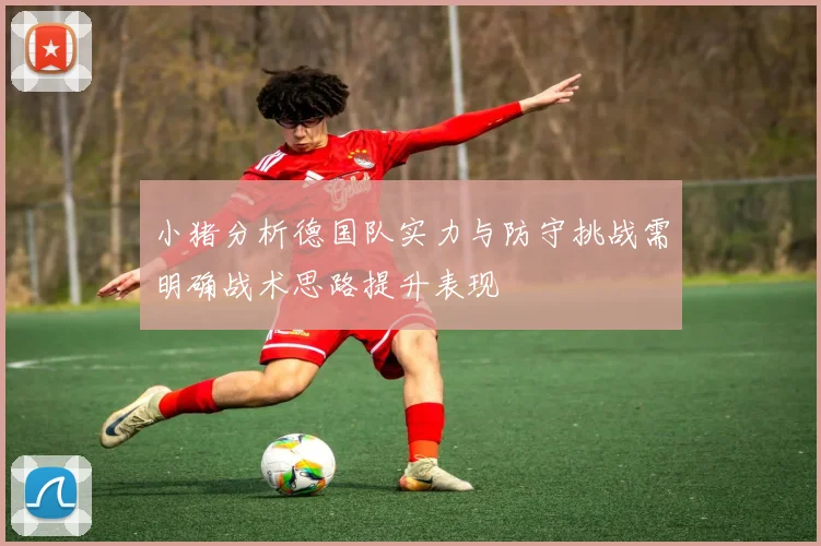 小猪分析德国队实力与防守挑战需明确战术思路提升表现