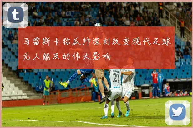 马雷斯卡称瓜帅深刻改变现代足球无人能及的伟大影响