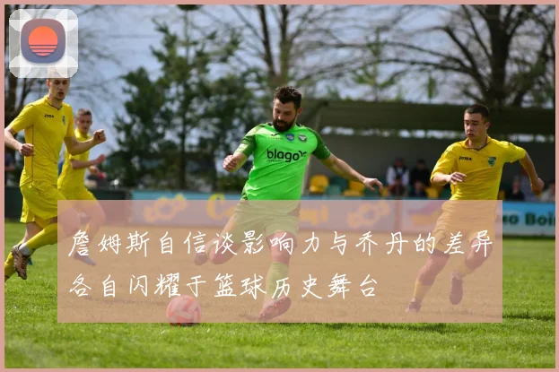 詹姆斯自信谈影响力与乔丹的差异各自闪耀于篮球历史舞台