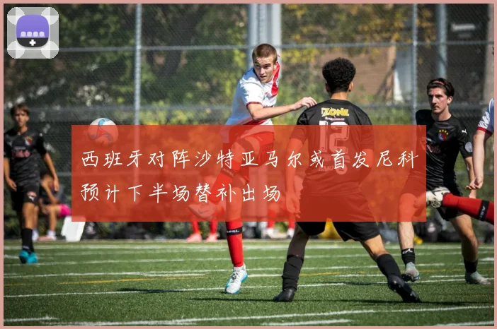 西班牙对阵沙特亚马尔或首发尼科预计下半场替补出场